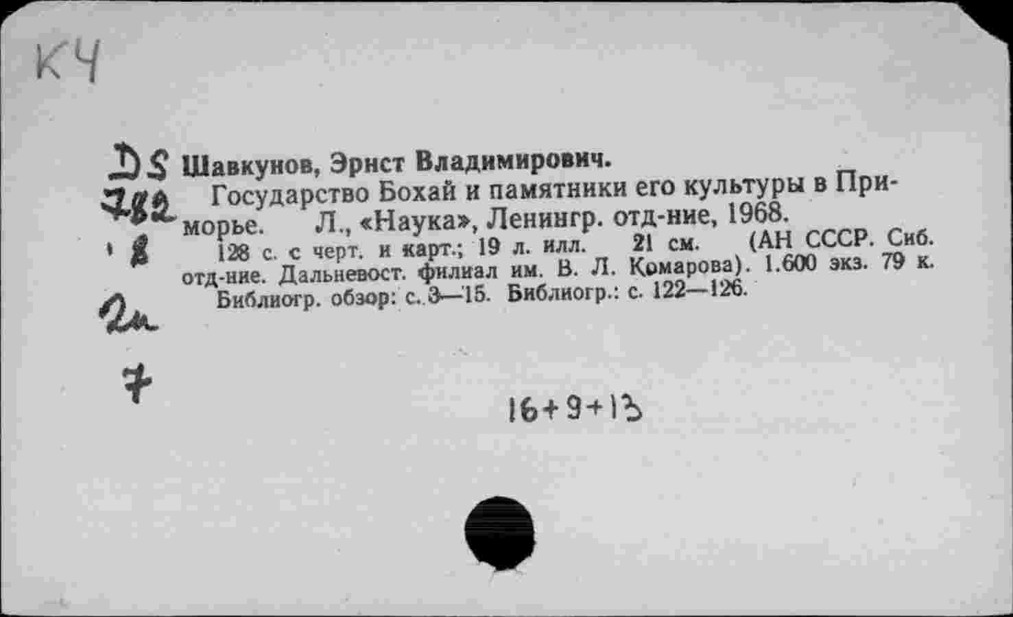 ﻿Шавкунов, Эрнст Владимирович.
Государство Бохай и памятники его культуры в Приморье. Л., «Наука», Ленингр. отд-ние, 1968
128 с. с черт, и карт.; 19 л. илл. 21 см. (АН СССР. Сиб. отд-ние. Дальневост, филиал им. В. Л. Комарова). 1.600 экз. 79 к.
Библиогр. обзор: с. 3—-15. Библиогр.: с. 122 126.
lfe+9+ІЬ